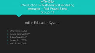 MTH426A
Introduction To Mathematical Modelling
Instructor – Prof. Prawal Sinha
Group- 13
1. Dhruv Roosia (13252)
2. Jitendra Gawariya (13327)
3. Keshaw Singh (13347)
4. Kuldeep Soni (13362)
5. Nakul Surana (13418)
Indian Education System
 