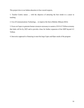 This project tries to see Indian education in four crucial respects,

1. Teacher Centric nature … with the objective of attracting the best minds to a career in
teaching

2. Use of Communications Technology… to improve the Sarva Shiksha Abhiyan (SSA)

3. Focus on Capex to generate human resources necessary to sustain a US $ 4.5 Trillion economy
that India will be by 2025 and to provide a base for further expansion of the GDP beyond 4.5
Trillion.

4. Innovative approach to financing to meet the large Capex and Opex needs of the program




                                                                                            10
 