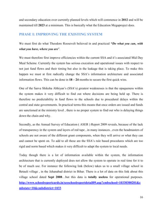 and secondary education over currently planned levels which will commence in 2012 and will be
maintained till 2023 at a minimum. This is basically what the Education Megaproject does.

PHASE I: IMPROVING THE EXISTING SYSTEM

We must first do what Theodore Roosevelt believed in and practiced “Do what you can, with
what you have, where you are”.

We must therefore first improve efficiencies within the current SSA and it’s associated Mid Day
Meal Scheme. Currently the system has serious execution and operational issues with respect to
not just fund flows and their timing but also in the leakage that is taking place. To make this
happen we must at first radically change the SSA’s information architecture and associated
information flows. This can be done in 18 – 24 months to secure the first quick wins.

One of the Sarva Shiksha Abhiyan’s (SSA’s) greatest weaknesses is that the opaqueness within
the system makes it very difficult to find out where decisions are being held up. There is
therefore no predictability in fund flows to the schools due to procedural delays within the
central and state governments. In practical terms this means that once orders are issued and funds
are sanctioned at the ministry level , there is no proper system to find out who is delaying things
down the chain and why.

Secondly, as the Annual Survey of Education ( ASER ) Report 2009 reveals, because of the lack
of transparency in the system and layers of red tape , in many instances , even the headmasters of
schools are not aware of the different grant components, when they will arrive or what they can
and cannot be spent on. To add to all these are the SSA’s rule based procedures which are too
rigid and norm based which makes it very difficult to adapt the system to local needs.

Today though there is a lot of information available within the system, the information
architecture that is currently deployed does not allow the system to operate in real time for it to
be of much use. For instance the following link (below) takes us to a small village school in
Betauli village , in the Jehanabad district in Bihar. There is a lot of data on this link about this
village school dated Sept 2008…but this data is totally useless for operational purposes.
http://www.schoolreportcards.in/seeschoolreportdetail09.asp?cmbschool=10330300201&c
mbstate=10&cmbdistrict=1033

                                                                                                 16
 