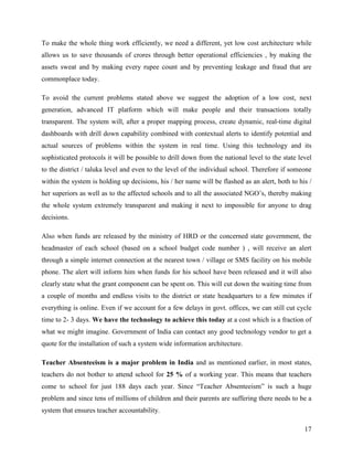To make the whole thing work efficiently, we need a different, yet low cost architecture while
allows us to save thousands of crores through better operational efficiencies , by making the
assets sweat and by making every rupee count and by preventing leakage and fraud that are
commonplace today.

To avoid the current problems stated above we suggest the adoption of a low cost, next
generation, advanced IT platform which will make people and their transactions totally
transparent. The system will, after a proper mapping process, create dynamic, real-time digital
dashboards with drill down capability combined with contextual alerts to identify potential and
actual sources of problems within the system in real time. Using this technology and its
sophisticated protocols it will be possible to drill down from the national level to the state level
to the district / taluka level and even to the level of the individual school. Therefore if someone
within the system is holding up decisions, his / her name will be flashed as an alert, both to his /
her superiors as well as to the affected schools and to all the associated NGO’s, thereby making
the whole system extremely transparent and making it next to impossible for anyone to drag
decisions.

Also when funds are released by the ministry of HRD or the concerned state government, the
headmaster of each school (based on a school budget code number ) , will receive an alert
through a simple internet connection at the nearest town / village or SMS facility on his mobile
phone. The alert will inform him when funds for his school have been released and it will also
clearly state what the grant component can be spent on. This will cut down the waiting time from
a couple of months and endless visits to the district or state headquarters to a few minutes if
everything is online. Even if we account for a few delays in govt. offices, we can still cut cycle
time to 2- 3 days. We have the technology to achieve this today at a cost which is a fraction of
what we might imagine. Government of India can contact any good technology vendor to get a
quote for the installation of such a system wide information architecture.

Teacher Absenteeism is a major problem in India and as mentioned earlier, in most states,
teachers do not bother to attend school for 25 % of a working year. This means that teachers
come to school for just 188 days each year. Since “Teacher Absenteeism” is such a huge
problem and since tens of millions of children and their parents are suffering there needs to be a
system that ensures teacher accountability.

                                                                                                 17
 