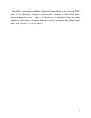 I try to build a communications platform will therefore be configured to allow access to NGO’s
who will input information / complaints regarding teachers attendance in village schools. Once a
certain pre-determined score / instances of absenteeism is accumulated within the system
regarding a certain teacher, the system will generate an alert and put in place a penal process
with a show cause notice in the first instance.




                                                                                             18
 