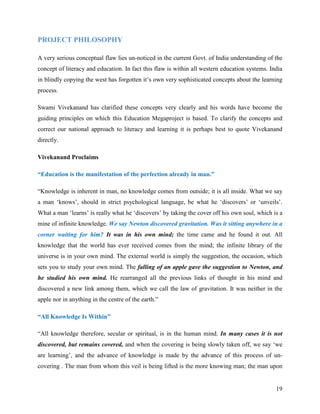 PROJECT PHILOSOPHY

A very serious conceptual flaw lies un-noticed in the current Govt. of India understanding of the
concept of literacy and education. In fact this flaw is within all western education systems. India
in blindly copying the west has forgotten it’s own very sophisticated concepts about the learning
process.

Swami Vivekanand has clarified these concepts very clearly and his words have become the
guiding principles on which this Education Megaproject is based. To clarify the concepts and
correct our national approach to literacy and learning it is perhaps best to quote Vivekanand
directly.

Vivekanand Proclaims

“Education is the manifestation of the perfection already in man.”

“Knowledge is inherent in man, no knowledge comes from outside; it is all inside. What we say
a man ‘knows’, should in strict psychological language, be what he ‘discovers’ or ‘unveils’.
What a man ‘learns’ is really what he ‘discovers’ by taking the cover off his own soul, which is a
mine of infinite knowledge. We say Newton discovered gravitation. Was it sitting anywhere in a
corner waiting for him? It was in his own mind; the time came and he found it out. All
knowledge that the world has ever received comes from the mind; the infinite library of the
universe is in your own mind. The external world is simply the suggestion, the occasion, which
sets you to study your own mind. The falling of an apple gave the suggestion to Newton, and
he studied his own mind. He rearranged all the previous links of thought in his mind and
discovered a new link among them, which we call the law of gravitation. It was neither in the
apple nor in anything in the centre of the earth.”

“All Knowledge Is Within”

“All knowledge therefore, secular or spiritual, is in the human mind. In many cases it is not
discovered, but remains covered, and when the covering is being slowly taken off, we say ‘we
are learning’, and the advance of knowledge is made by the advance of this process of un-
covering . The man from whom this veil is being lifted is the more knowing man; the man upon


                                                                                                19
 