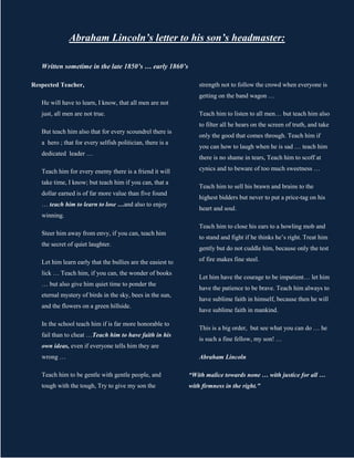 Abraham Lincoln’s letter to his son’s headmaster:

   Written sometime in the late 1850’s … early 1860’s

Respected Teacher,                                               strength not to follow the crowd when everyone is
                                                                 getting on the band wagon …
   He will have to learn, I know, that all men are not
   just, all men are not true.                                   Teach him to listen to all men… but teach him also
                                                                 to filter all he hears on the screen of truth, and take
   But teach him also that for every scoundrel there is
                                                                 only the good that comes through. Teach him if
   a hero ; that for every selfish politician, there is a
                                                                 you can how to laugh when he is sad … teach him
   dedicated leader …
                                                                 there is no shame in tears, Teach him to scoff at

   Teach him for every enemy there is a friend it will           cynics and to beware of too much sweetness …

   take time, I know; but teach him if you can, that a
                                                                 Teach him to sell his brawn and brains to the
   dollar earned is of far more value than five found
                                                                 highest bidders but never to put a price-tag on his
   … teach him to learn to lose …and also to enjoy
                                                                 heart and soul.
   winning.
                                                                 Teach him to close his ears to a howling mob and
   Steer him away from envy, if you can, teach him
                                                                 to stand and fight if he thinks he’s right. Treat him
   the secret of quiet laughter.
                                                                 gently but do not cuddle him, because only the test

   Let him learn early that the bullies are the easiest to       of fire makes fine steel.

   lick … Teach him, if you can, the wonder of books
                                                                 Let him have the courage to be impatient… let him
   … but also give him quiet time to ponder the
                                                                 have the patience to be brave. Teach him always to
   eternal mystery of birds in the sky, bees in the sun,
                                                                 have sublime faith in himself, because then he will
   and the flowers on a green hillside.
                                                                 have sublime faith in mankind.

   In the school teach him if is far more honorable to
                                                                 This is a big order, but see what you can do … he
   fail than to cheat …Teach him to have faith in his
                                                                 is such a fine fellow, my son! …
   own ideas, even if everyone tells him they are
   wrong …                                                       Abraham Lincoln

   Teach him to be gentle with gentle people, and            “With malice towards none … with justice for all …
   tough with the tough, Try to give my son the              with firmness in the right."
 