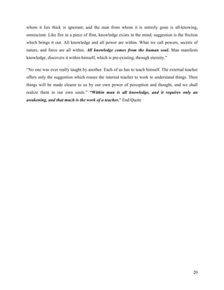 whom it lies thick is ignorant; and the man from whom it is entirely gone is all-knowing,
omniscient. Like fire in a piece of flint, knowledge exists in the mind; suggestion is the friction
which brings it out. All knowledge and all power are within. What we call powers, secrets of
nature, and force are all within. All knowledge comes from the human soul. Man manifests
knowledge, discovers it within himself, which is pre-existing, through eternity.”

“No one was ever really taught by another. Each of us has to teach himself. The external teacher
offers only the suggestion which rouses the internal teacher to work to understand things. Then
things will be made clearer to us by our own power of perception and thought, and we shall
realize them in our own souls.” “Within man is all knowledge, and it requires only an
awakening, and that much is the work of a teacher.” End Quote




                                                                                                20
 