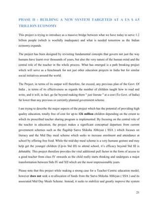 PHASE II : BUILDING A NEW SYSTEM TARGETED AT A US $ 4.5
TRILLION ECONOMY

This project is trying to introduce as a massive bridge between what we have today to serve 1.2
billion people (which is woefully inadequate) and what is needed tomorrow as the Indian
economy expands.

The project has been designed by revisiting fundamental concepts that govern not just the way
humans have learnt over thousands of years, but also the very nature of the human mind and the
central role of the teacher in the whole process. What has emerged is a path breaking project
which will serve as a benchmark for not just other education projects in India but for similar
social initiatives around the world.

The Project, in terms of its output will therefore, far exceed, any previous plan of the Govt. Of
India , in terms of its effectiveness as regards the number of children taught how to read and
write, and it will, in fact, go far beyond making them " just literate " at a cost (To Govt. of India)
far lower than any previous or currently planned government scheme.

I am trying to describe the major aspects of the project which has the potential of providing high
quality education, totally free of cost for up-to 126 million children depending on the extent to
which its prescribed teacher sharing program is implemented. By focusing on the central role of
the teacher in education, the project makes a significant conceptual departure from current
government schemes such as the flagship Sarva Shiksha Abhiyan ( SSA ) which focuses on
literacy and the Mid Day meal scheme which seeks to increase enrolment and attendance at
school by offering free food. While the mid-day meal scheme is a very humane gesture and may
help get the younger children (Up-to Std III) to attend school, it’s efficacy beyond Std III is
debatable. This project therefore provides the vital additional pull factor in the form of access to
a good teacher from class IV onwards as the child really starts thinking and undergoes a major
transformation between Stds IV and XII which are the most impressionable years.

Please note that this project while making a strong case for a Teacher Centric education model,
however does not seek a re-allocation of funds from the Sarva Shiksha Abhiyan ( SSA ) and its
associated Mid Day Meals Scheme. Instead, it seeks to stabilize and greatly improve the system


                                                                                                   21
 