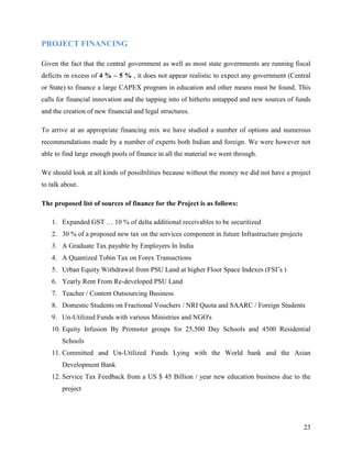 PROJECT FINANCING

Given the fact that the central government as well as most state governments are running fiscal
deficits in excess of 4 % – 5 % , it does not appear realistic to expect any government (Central
or State) to finance a large CAPEX program in education and other means must be found. This
calls for financial innovation and the tapping into of hitherto untapped and new sources of funds
and the creation of new financial and legal structures.

To arrive at an appropriate financing mix we have studied a number of options and numerous
recommendations made by a number of experts both Indian and foreign. We were however not
able to find large enough pools of finance in all the material we went through.

We should look at all kinds of possibilities because without the money we did not have a project
to talk about.

The proposed list of sources of finance for the Project is as follows:

   1. Expanded GST … 10 % of delta additional receivables to be securitized
   2. 30 % of a proposed new tax on the services component in future Infrastructure projects
   3. A Graduate Tax payable by Employers In India
   4. A Quantized Tobin Tax on Forex Transactions
   5. Urban Equity Withdrawal from PSU Land at higher Floor Space Indexes (FSI’s )
   6. Yearly Rent From Re-developed PSU Land
   7. Teacher / Content Outsourcing Business
   8. Domestic Students on Fractional Vouchers / NRI Quota and SAARC / Foreign Students
   9. Un-Utilized Funds with various Ministries and NGO's
   10. Equity Infusion By Promoter groups for 25,500 Day Schools and 4500 Residential
       Schools
   11. Committed and Un-Utilized Funds Lying with the World bank and the Asian
       Development Bank
   12. Service Tax Feedback from a US $ 45 Billion / year new education business due to the
       project




                                                                                               23
 