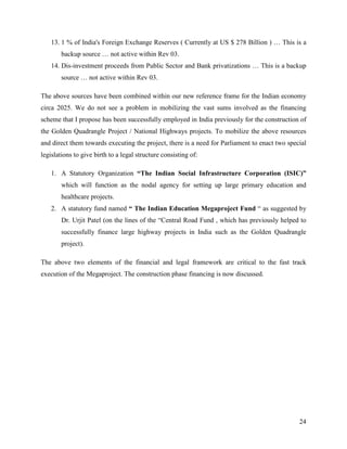 13. 1 % of India's Foreign Exchange Reserves ( Currently at US $ 278 Billion ) … This is a
        backup source … not active within Rev 03.
    14. Dis-investment proceeds from Public Sector and Bank privatizations … This is a backup
        source … not active within Rev 03.

The above sources have been combined within our new reference frame for the Indian economy
circa 2025. We do not see a problem in mobilizing the vast sums involved as the financing
scheme that I propose has been successfully employed in India previously for the construction of
the Golden Quadrangle Project / National Highways projects. To mobilize the above resources
and direct them towards executing the project, there is a need for Parliament to enact two special
legislations to give birth to a legal structure consisting of:

    1. A Statutory Organization “The Indian Social Infrastructure Corporation (ISIC)”
        which will function as the nodal agency for setting up large primary education and
        healthcare projects.
    2. A statutory fund named “ The Indian Education Megaproject Fund “ as suggested by
        Dr. Urjit Patel (on the lines of the “Central Road Fund , which has previously helped to
        successfully finance large highway projects in India such as the Golden Quadrangle
        project).

The above two elements of the financial and legal framework are critical to the fast track
execution of the Megaproject. The construction phase financing is now discussed.




                                                                                               24
 