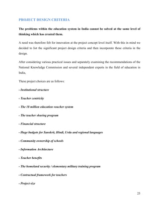 PROJECT DESIGN CRITERIA

The problems within the education system in India cannot be solved at the same level of
thinking which has created them.

A need was therefore felt for innovation at the project concept level itself. With this in mind we
decided to list the significant project design criteria and then incorporate these criteria in the
design.

After considering various practical issues and separately examining the recommendations of the
National Knowledge Commission and several independent experts in the field of education in
India,

These project choices are as follows:

- Institutional structure

- Teacher centricity

- The 18 million education voucher system

- The teacher sharing program

- Financial structure

- Huge budgets for Sanskrit, Hindi, Urdu and regional languages

- Community ownership of schools

- Information Architecture

- Teacher benefits

- The homeland security / elementary military training program

- Contractual framework for teachers

- Project size


                                                                                               25
 