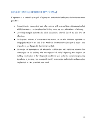 EDUCATION MEGAPROJECT PPP FORMAT

It’s purpose is to establish principals of equity and make the following very desirable outcomes
possible :

   •   Lower the entry barriers to a level where people with an actual interest in education but
       will little resources can participate in a bidding round and have a fair chance of winning.
   •   Discourage lumpen elements and other un-desirable interests out of the core area of
       education.
   •   Put in place a strict set of rules whereby the system can run with minimum regulation. A
       one page rulebook on the lines of the American constitution which is just 15 pages ( The
       original was just 4 pages ) is therefore prescribed.
   •   Encourage the development of Vernacular Architecture and traditional construction
       technologies in the country with the objective of vastly improving the elegance of
       building construction at the village and small town level and at the same time spreading
       knowledge in low cost , environmental friendly construction technologies and providing
       employment to 10 – 20 million rural youth.




                                                                                                27
 