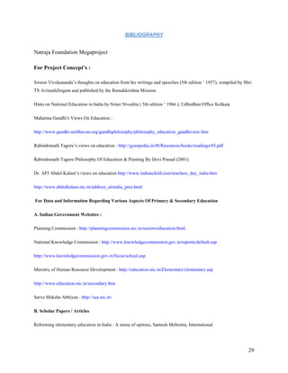 BIBLIOGRAPHY


Natraja Foundation Megaproject

For Project Concept’s :

Swami Vivekananda’s thoughts on education from his writings and speeches (5th edition ‘ 1957), compiled by Shri.
TS Avinashilingam and published by the Ramakkrishna Mission.

Hints on National Education in India by Sister Nivedita ( 5th edition ‘ 1966 ), Udbodhan Office Kolkata

Mahatma Gandhi's Views On Education :

http://www.gandhi-anibhavan.org/gandhiphilosophy/philosophy_education_gandhiview.htm

Rabindranath Tagore’s views on education : http://gyanpedia.in/tft/Resources/books/readings/03.pdf

Rabindranath Tagore Philosophy Of Education & Painting By Devi Prasad (2001)

Dr. APJ Abdul Kalam’s views on education http://www.indianchild.com/teachers_day_india.htm

http://www.abdulkalam.nic.in/address_airindia_pres.html

For Data and Information Regarding Various Aspects Of Primary & Secondary Education

A. Indian Government Websites :

Planning Commission : http://planningcommission.nic.in/sectors/education.html

National Knowledge Commission : http://www.knowledgecommission.gov.in/reports/default.asp

http://www.knowledgecommission.gov.in/focus/school.asp

Ministry of Human Resource Development : http://education.nic.in/Elementary/elementary.asp

http://www.education.nic.in/secondary.htm

Sarva Shiksha Abhiyan : http://ssa.nic.in/

B. Scholar Papers / Articles

Reforming elementary education in India : A menu of options, Santosh Mehrotra, International




                                                                                                             29
 