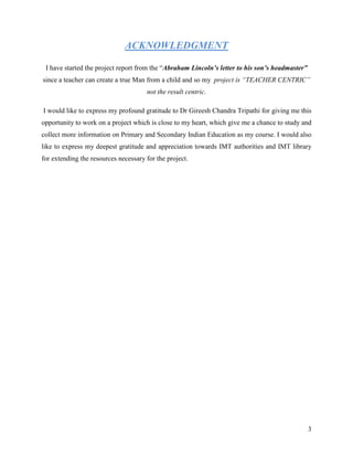 ACKNOWLEDGMENT

 I have started the project report from the “Abraham Lincoln’s letter to his son’s headmaster”
since a teacher can create a true Man from a child and so my project is “TEACHER CENTRIC”
                                      not the result centric.

I would like to express my profound gratitude to Dr Gireesh Chandra Tripathi for giving me this
opportunity to work on a project which is close to my heart, which give me a chance to study and
collect more information on Primary and Secondary Indian Education as my course. I would also
like to express my deepest gratitude and appreciation towards IMT authorities and IMT library
for extending the resources necessary for the project.




                                                                                                 3
 