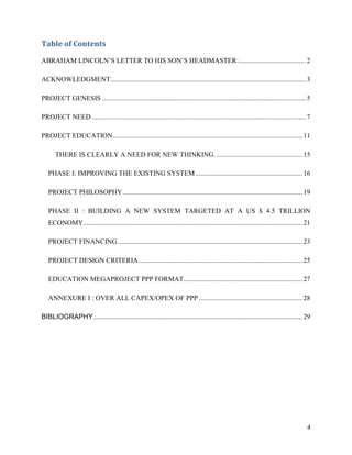 Table of Contents

ABRAHAM LINCOLN’S LETTER TO HIS SON’S HEADMASTER: ....................................... 2

ACKNOWLEDGMENT ................................................................................................................. 3

PROJECT GENESIS ...................................................................................................................... 5

PROJECT NEED ............................................................................................................................ 7

PROJECT EDUCATION.............................................................................................................. 11

       THERE IS CLEARLY A NEED FOR NEW THINKING. .................................................. 15

   PHASE I: IMPROVING THE EXISTING SYSTEM .............................................................. 16

   PROJECT PHILOSOPHY ........................................................................................................ 19

   PHASE II : BUILDING A NEW SYSTEM TARGETED AT A US $ 4.5 TRILLION
   ECONOMY............................................................................................................................... 21

   PROJECT FINANCING ........................................................................................................... 23

   PROJECT DESIGN CRITERIA ............................................................................................... 25

   EDUCATION MEGAPROJECT PPP FORMAT..................................................................... 27

   ANNEXURE I : OVER ALL CAPEX/OPEX OF PPP ............................................................ 28

BIBLIOGRAPHY ......................................................................................................................... 29




                                                                                                                                          4
 