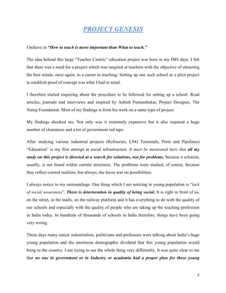 PROJECT GENESIS

I believe in “How to teach is more important than What to teach.”

The idea behind this large “Teacher Centric” education project was born in my IMS days. I felt
that there was a need for a project which was targeted at teachers with the objective of attracting
the best minds, once again, to a career in teaching. Setting up one such school as a pilot project
to establish proof of concept was what I had in mind.

I therefore started enquiring about the procedure to be followed for setting up a school. Read
articles, journals and interviews and inspired by Ashish Puntambekar, Project Designer, The
Natraj Foundation. Most of my findings is from his work on a same type of project.

My findings shocked me. Not only was it extremely expensive but it also required a huge
number of clearances and a lot of government red tape.

After studying various industrial projects (Refineries, LNG Terminals, Ports and Pipelines)
“Education” is my first attempt at social infrastructure. It must be mentioned here that all my
study on this project is directed at a search for solutions, not for problems, because a solution,
usually, is not found within current structures. The problems were studied, of course, because
they reflect current realities, but always, the focus was on possibilities.

I always notice to my surroundings. One thing which I am noticing in young population is “lack
of social awareness”. There is deterioration in quality of being social. It is right in front of us,
on the street, in the malls, on the railway platform and it has everything to do with the quality of
our schools and especially with the quality of people who are taking up the teaching profession
in India today. In hundreds of thousands of schools in India therefore, things have been going
very wrong.

These days many senior industrialists, politicians and professors were talking about India’s huge
young population and the enormous demographic dividend that this young population would
bring to the country. I am trying to see the whole thing very differently, It was quite clear to me
that no one in government or in Industry or academia had a proper plan for these young


                                                                                                  5
 