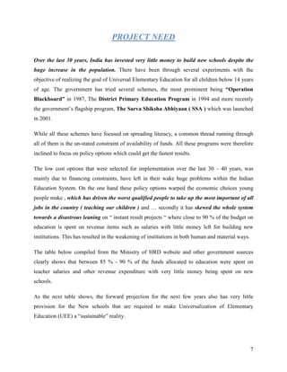 PROJECT NEED

Over the last 30 years, India has invested very little money to build new schools despite the
huge increase in the population. There have been through several experiments with the
objective of realizing the goal of Universal Elementary Education for all children below 14 years
of age. The government has tried several schemes, the most prominent being “Operation
Blackboard” in 1987, The District Primary Education Program in 1994 and more recently
the government’s flagship program, The Sarva Shiksha Abhiyaan ( SSA ) which was launched
in 2001.

While all these schemes have focused on spreading literacy, a common thread running through
all of them is the un-stated constraint of availability of funds. All these programs were therefore
inclined to focus on policy options which could get the fastest results.

The low cost options that were selected for implementation over the last 30 – 40 years, was
mainly due to financing constraints, have left in their wake huge problems within the Indian
Education System. On the one hand these policy options warped the economic choices young
people make , which has driven the worst qualified people to take up the most important of all
jobs in the country ( teaching our children ) and … secondly it has skewed the whole system
towards a disastrous leaning on “ instant result projects “ where close to 90 % of the budget on
education is spent on revenue items such as salaries with little money left for building new
institutions. This has resulted in the weakening of institutions in both human and material ways.

The table below compiled from the Ministry of HRD website and other government sources
clearly shows that between 85 % - 90 % of the funds allocated to education were spent on
teacher salaries and other revenue expenditure with very little money being spent on new
schools.

As the next table shows, the forward projection for the next few years also has very little
provision for the New schools that are required to make Universalization of Elementary
Education (UEE) a “sustainable” reality.




                                                                                                    7
 