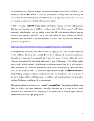 the aegis of the Sarva Shiksha Abhiyan, estimated the number of out of school children at 13.5
million in 2005 and 8.04 million in 2009. No one however is talking about the quality of the
schools that the children have been enrolled in or the very high dropout rates due to the very
poor quality of infrastructure in both urban and rural schools.

A 2005 – 06 study ( EEI 2005-06 ) by the New Delhi based National University of Educational
Planning and Administration ( NUEPA ), confirms that 45 % of the country’s 4.7 million
elementary school teachers have not studied beyond class XII, while a quarter of them have not
studied beyond secondary school i.e. class X. The study, conducted across 28 states and 7 Union
territories found that a mere 35 percent of teachers in classes I-VIII are graduates, and only 17
percent are postgraduates.

http://www.educationworldonline.net/index.php/page-article-choice-more-id-1052

We need to think very clearly here. The data above is crying out for a new conceptual approach
to the problems that have been created due to the weakening of educational institutions.
Crucially, it is important to understand that if any more money is spent within the current
“Revenue Expenditure” focused plan it will vanish as most of this money (85%) will be paid as
salaries to 4.7 million teachers, 2.1 Million of which have not passed class XII. It is ill advised to
spend money like this. Now if we consider the current teacher student ratio @ 1:40 (Govt. stated
ratio) and the un-official 1:60 … it means that anywhere between 80 – 120 Million children in
India are being instructed by people who themselves have not passed some very basic exams. If
the Sarva Shiksha Abhiyan (SSA) continues to build on such weak foundations it is doomed to
collapse. The human cost of this will be astronomical.

The resolution of these problems needs a sort of “ Marshall Plan “ for education in India with a
focus on primary and most importantly, secondary education as it is better to give sound
foundation level instruction to the vast majority of our people , than to focus on higher education
and have most of those people going abroad.




                                                                                                    9
 
