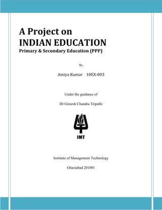A Project on
INDIAN EDUCATION
Primary & Secondary Education (PPP)

                             By


                Amiya Kumar 10EX-003



                    Under the guidance of

                 Dr Gireesh Chandra Tripathi




              Institute of Management Technology

                      Ghaziabad 201001
 