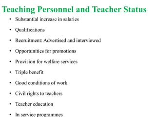 Teaching Personnel and Teacher Status
• Substantial increase in salaries
• Qualifications
• Recruitment: Advertised and interviewed
• Opportunities for promotions
• Provision for welfare services
• Triple benefit
• Good conditions of work
• Civil rights to teachers
• Teacher education
• In service programmes
 