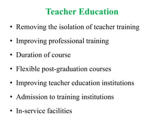 Teacher Education
• Removing the isolation of teacher training
• Improving professional training
• Duration of course
• Flexible post-graduation courses
• Improving teacher education institutions
• Admission to training institutions
• In-service facilities
 