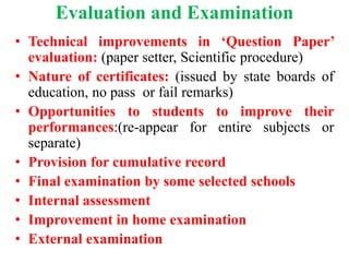 Evaluation and Examination
• Technical improvements in ‘Question Paper’
evaluation: (paper setter, Scientific procedure)
• Nature of certificates: (issued by state boards of
education, no pass or fail remarks)
• Opportunities to students to improve their
performances:(re-appear for entire subjects or
separate)
• Provision for cumulative record
• Final examination by some selected schools
• Internal assessment
• Improvement in home examination
• External examination
 