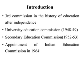 Introduction
• 3rd commission in the history of education
after independence
• University education commission (1948-49)
• Secondary Education Commission(1952-53)
• Appointment of Indian Education
Commission in 1964
 