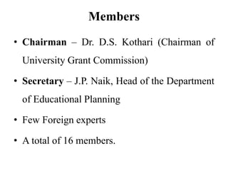 Members
• Chairman – Dr. D.S. Kothari (Chairman of
University Grant Commission)
• Secretary – J.P. Naik, Head of the Department
of Educational Planning
• Few Foreign experts
• A total of 16 members.
 