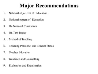 Major Recommendations
1. National objectives of Education
2. National pattern of Education
3. On National Curriculum
4. On Text Books
5. Method of Teaching
6. Teaching Personnel and Teacher Status
7. Teacher Education
8. Guidance and Counselling
9. Evaluation and Examination
 