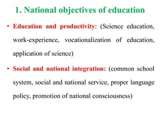 1. National objectives of education
• Education and productivity: (Science education,
work-experience, vocationalization of education,
application of science)
• Social and national integration: (common school
system, social and national service, proper language
policy, promotion of national consciousness)
 