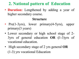 2. National pattern of Education
• Duration: Lengthened by adding a year of
higher secondary course.
Structure
• Pre(1-3yrs), lower primary(4-5yrs), upper
primary(3 years)
• Lower secondary or high school stage of 2-
3yrs of general education OR (1-3)yrs of
vocational education.
• High secondary stage of 2 yrs general OR
(1-3) yrs vocational Education
 