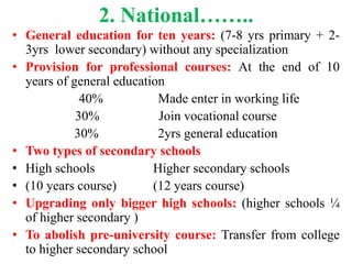 2. National……..
• General education for ten years: (7-8 yrs primary + 2-
3yrs lower secondary) without any specialization
• Provision for professional courses: At the end of 10
years of general education
40% Made enter in working life
30% Join vocational course
30% 2yrs general education
• Two types of secondary schools
• High schools Higher secondary schools
• (10 years course) (12 years course)
• Upgrading only bigger high schools: (higher schools ¼
of higher secondary )
• To abolish pre-university course: Transfer from college
to higher secondary school
 