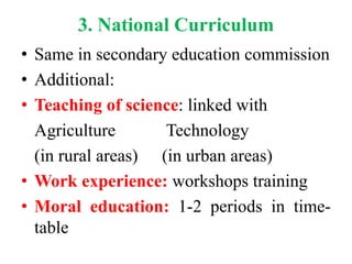 3. National Curriculum
• Same in secondary education commission
• Additional:
• Teaching of science: linked with
Agriculture Technology
(in rural areas) (in urban areas)
• Work experience: workshops training
• Moral education: 1-2 periods in time-
table
 