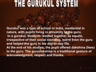 Gurukul was a type of school in India, residential in
nature, with pupils living in proximity to the guru.
 In a gurukul, students resided together as equals,
irrespective of their social standing, learnt from the guru
and helped the guru in his day-to-day life.
At the end of his studies, the pupil offered dakshina (fees)
to the guru. The gurudakshina is a traditional gesture of
acknowledgment, respect and thanks.
 