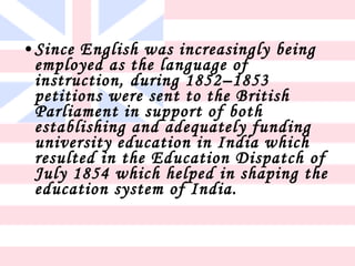 • Since English was increasingly being
  employed as the language of
  instruction, during 1852–1853
  petitions were sent to the British
  Parliament in support of both
  establishing and adequately funding
  university education in India which
  resulted in the Education Dispatch of
  July 1854 which helped in shaping the
  education system of India.
 