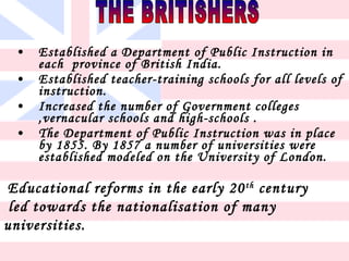 •   Established a Department of Public Instruction in
     each province of British India.
 •   Established teacher-training schools for all levels of
     instruction.
 •   Increased the number of Government colleges
     ,vernacular schools and high-schools .
 •   The Department of Public Instruction was in place
     by 1855. By 1857 a number of universities were
     established modeled on the University of London.

Educational reforms in the early 20 th century
 led towards the nationalisation of many
universities.
 