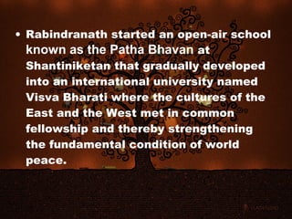 • Rabindranath started an open-air school
  known as the Patha Bhavan at
  Shantiniketan that gradually developed
  into an international university named
  Visva Bharati where the cultures of the
  East and the West met in common
  fellowship and thereby strengthening
  the fundamental condition of world
  peace.
 
