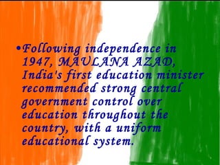 •Following independence in
 1947, MAULANA AZAD,
 India's first education minister
 recommended strong central
 government control over
 education throughout the
 country, with a uniform
 educational system.
 