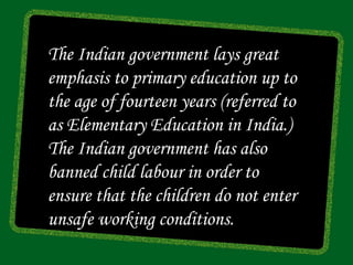 The Indian government lays great
emphasis to primary education up to
the age of fourteen years (referred to
as Elementary Education in India.)
The Indian government has also
banned child labour in order to
ensure that the children do not enter
unsafe working conditions.
 