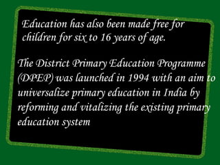Education has also been made free for
 children for six to 16 years of age.

The District Primary Education Programme
(DPEP) was launched in 1994 with an aim to
universalize primary education in India by
reforming and vitalizing the existing primary
education system
 