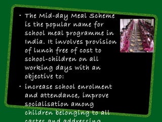 • The Mid-day Meal Scheme
  is the popular name for
  school meal programme in
  India. It involves provision
  of lunch free of cost to
  school-children on all
  working days with an
  objective to:
• increase school enrolment
  and attendance, improve
  socialisation among
  children belonging to all
 