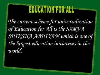 The current scheme for universalization
of Education for All is the SARVA
SHIKSHA ABHIYAN which is one of
the largest education initiatives in the
world.
 