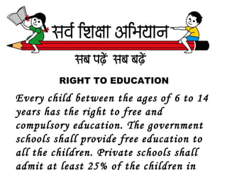 RIGHT TO EDUCATION
Every child between the ages of 6 to 14
years has the right to free and
compulsory education. The government
schools shall provide free education to
all the children. Private schools shall
admit at least 25% of the children in
 