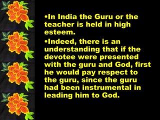 •In India the Guru or the
teacher is held in high
esteem.
•Indeed, there is an
understanding that if the
devotee were presented
with the guru and God, first
he would pay respect to
the guru, since the guru
had been instrumental in
leading him to God.
 