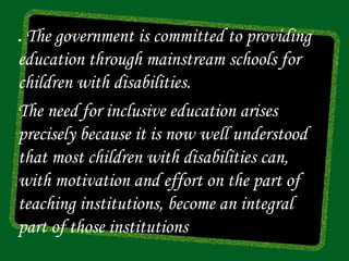 .The government is committed to providing
education through mainstream schools for
children with disabilities.
The need for inclusive education arises
precisely because it is now well understood
that most children with disabilities can,
with motivation and effort on the part of
teaching institutions, become an integral
part of those institutions
 