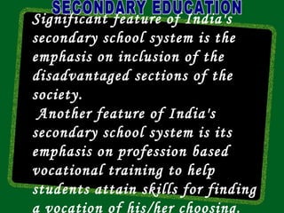 Significant feature of India's
secondary school system is the
emphasis on inclusion of the
disadvantaged sections of the
society.
 Another feature of India's
secondary school system is its
emphasis on profession based
vocational training to help
students attain skills for finding
a vocation of his/her choosing.
 