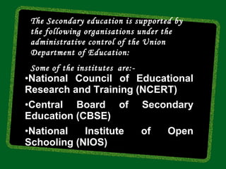 The Secondary education is supported by
 the following organisations under the
 administrative control of the Union
 Department of Education:
 Some of the institutes are:-
•National Council of Educational
Research and Training (NCERT)
•Central Board of               Secondary
Education (CBSE)
•National   Institute           of   Open
Schooling (NIOS)
 