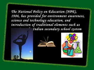 The National Policy on Education (NPE),
1986, has provided for environment awareness,
science and technology education, and
introduction of traditional elements such as
yoga into the Indian secondary school system
 