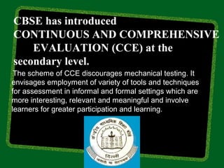CBSE has introduced
CONTINUOUS AND COMPREHENSIVE
    EVALUATION (CCE) at the
secondary level.
 The scheme of CCE discourages mechanical testing. It
envisages employment of variety of tools and techniques
for assessment in informal and formal settings which are
more interesting, relevant and meaningful and involve
learners for greater participation and learning.
 