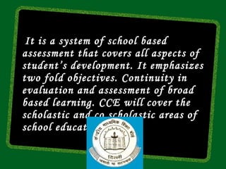 It is a system of school based
assessment that covers all aspects of
student’s development. It emphasizes
two fold objectives. Continuity in
evaluation and assessment of broad
based learning. CCE will cover the
scholastic and co scholastic areas of
school education.
 