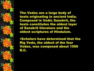 The Vedas are a large body of
texts originating in ancient India.
Composed in Vedic Sanskrit, the
texts constitutes the oldest layer
of Sanskrit literature and the
oldest scriptures of Hinduism.

•Scholars have determined that the
Rig Veda, the oldest of the four
Vedas, was composed about 1500
B.C.
 