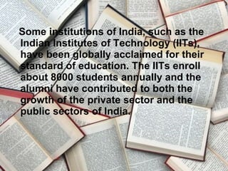 Some institutions of India, such as the
Indian Institutes of Technology (IITs),
have been globally acclaimed for their
standard of education. The IITs enroll
about 8000 students annually and the
alumni have contributed to both the
growth of the private sector and the
public sectors of India.
 