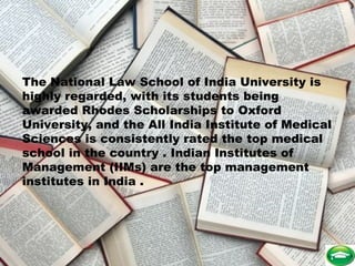 The National Law School of India University is
highly regarded, with its students being
awarded Rhodes Scholarships to Oxford
University, and the All India Institute of Medical
Sciences is consistently rated the top medical
school in the country . Indian Institutes of
Management (IIMs) are the top management
institutes in India .
 